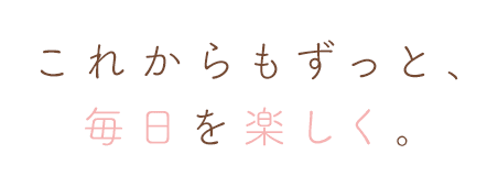 これからもずっと、毎日を楽しく。